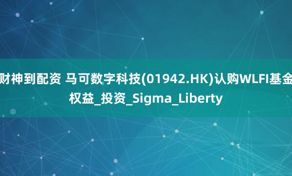 财神到配资 马可数字科技(01942.HK)认购WLFI基金权益_投资_Sigma_Liberty