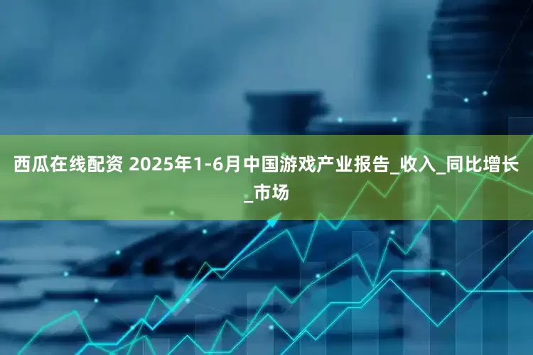 西瓜在线配资 2025年1-6月中国游戏产业报告_收入_同比增长_市场