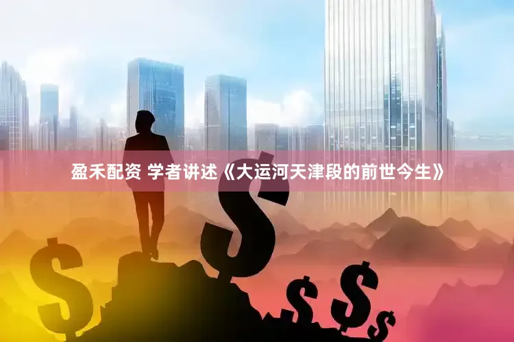 盈禾配资 学者讲述《大运河天津段的前世今生》